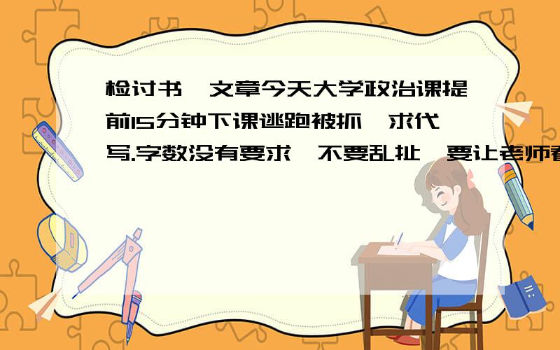 检讨书,文章今天大学政治课提前15分钟下课逃跑被抓,求代写.字数没有要求,不要乱扯,要让老师看了满意.我们老师是个固执的八婆.