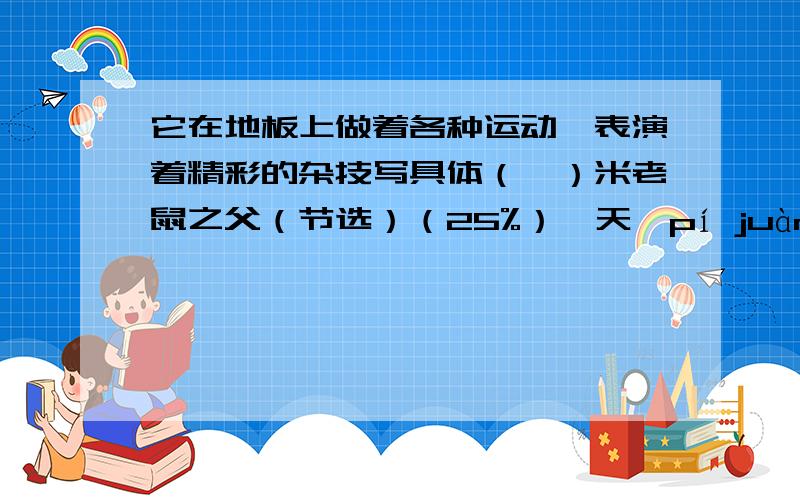 它在地板上做着各种运动,表演着精彩的杂技写具体（一）米老鼠之父（节选）（25%）一天,pí juàn( )的画家抬起头,看见昏黄的灯光下有一对亮晶晶的小眼睛——是一只小老鼠!磨难已经使他具