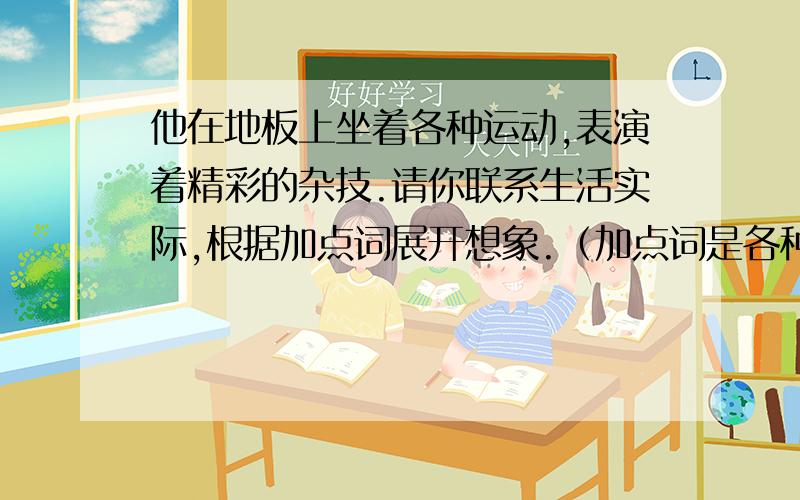 他在地板上坐着各种运动,表演着精彩的杂技.请你联系生活实际,根据加点词展开想象.（加点词是各种运动和精彩的杂技.）求求啦,