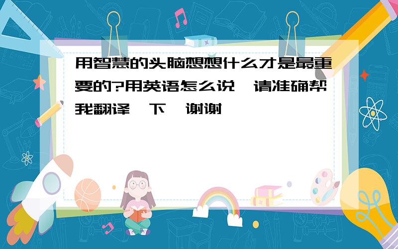 用智慧的头脑想想什么才是最重要的?用英语怎么说、请准确帮我翻译一下、谢谢