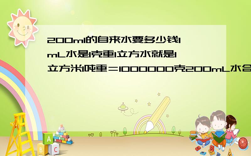 200ml的自来水要多少钱1mL水是1克重1立方水就是1立方米1吨重＝1000000克200mL水合200克重＝200/1000000吨＝1/5000吨 我们这里水价是3.20元/吨200mL折合0.00064元6立方米的水合6吨6立方米＝6000000mL