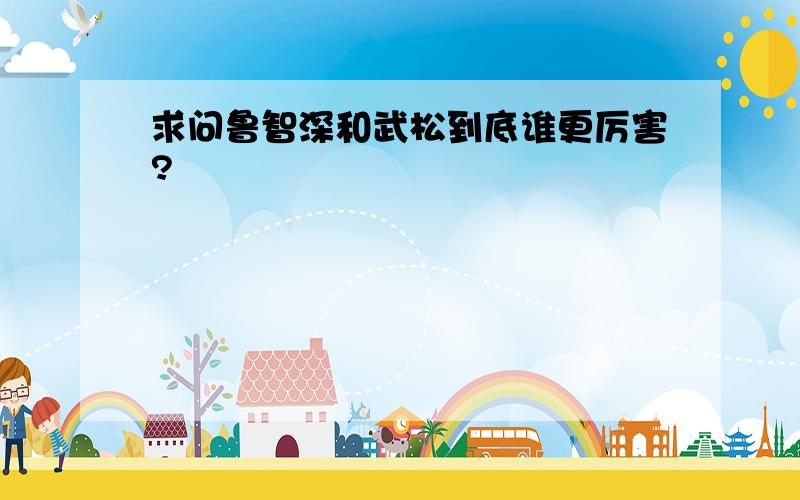 求问鲁智深和武松到底谁更厉害?