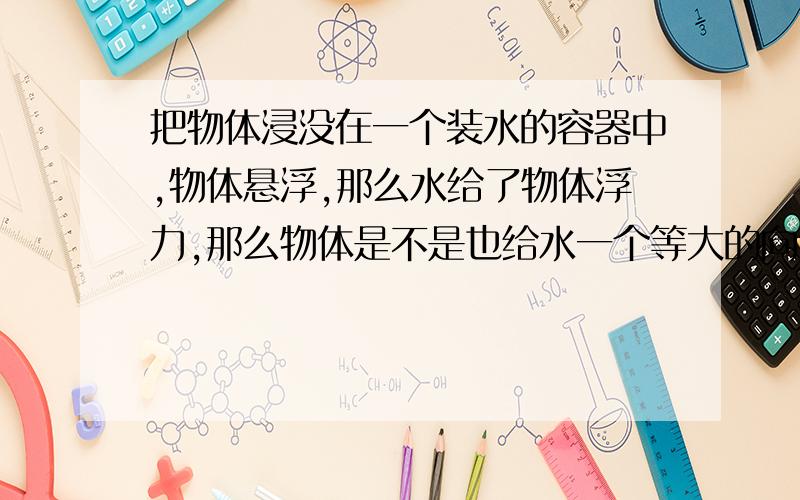 把物体浸没在一个装水的容器中,物体悬浮,那么水给了物体浮力,那么物体是不是也给水一个等大的向下的力那容器底会不会受到物体的向下的力?