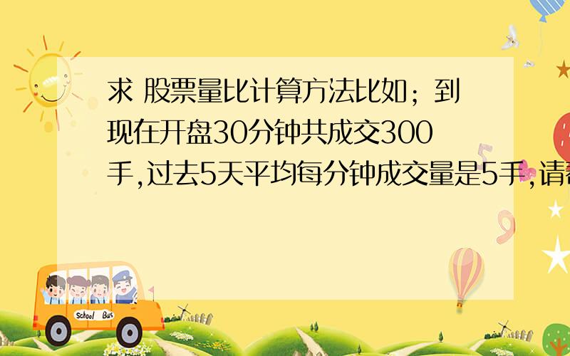 求 股票量比计算方法比如；到现在开盘30分钟共成交300手,过去5天平均每分钟成交量是5手,请帮我计算一下现在的量比是怎么计算的,