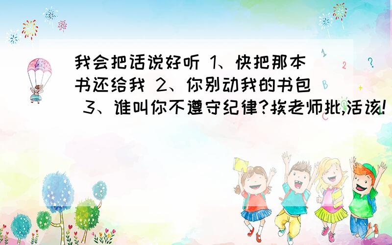 我会把话说好听 1、快把那本书还给我 2、你别动我的书包 3、谁叫你不遵守纪律?挨老师批,活该!