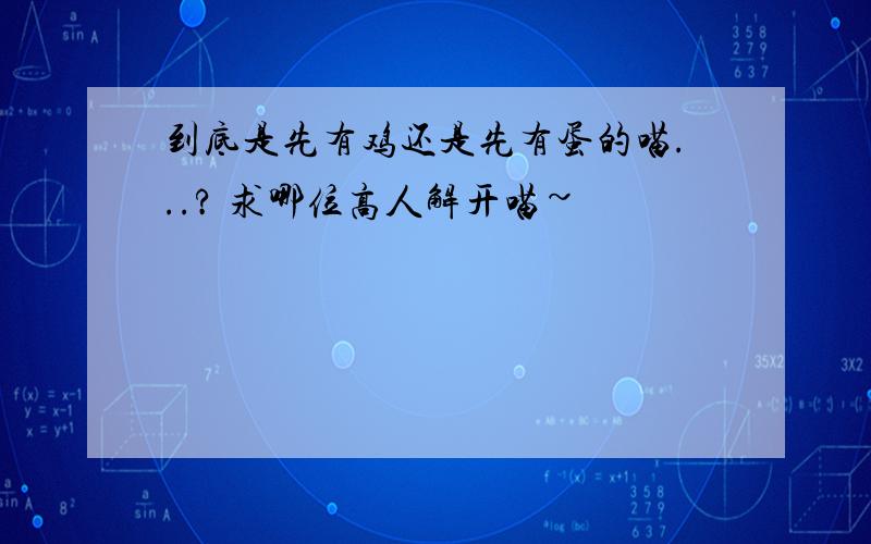 到底是先有鸡还是先有蛋的喵...? 求哪位高人解开喵~