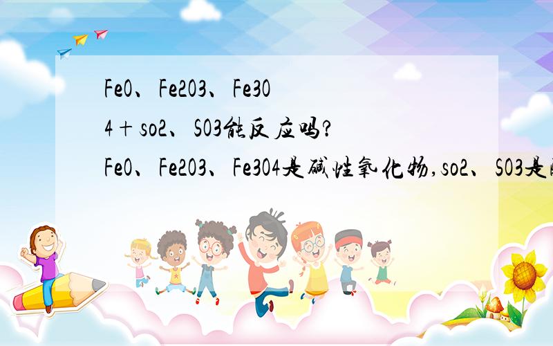 FeO、Fe2O3、Fe3O4+so2、SO3能反应吗?FeO、Fe2O3、Fe3O4是碱性氧化物,so2、SO3是酸性氧化物,且Fe2O3、Fe3O4还有一定的氧化性,SO2有一定的还原性.他们之间能反应吗?为什么?