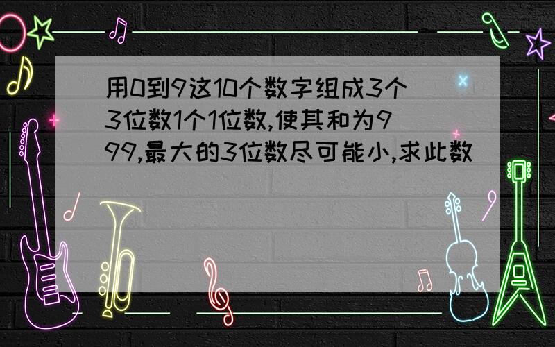 用0到9这10个数字组成3个3位数1个1位数,使其和为999,最大的3位数尽可能小,求此数