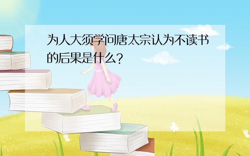 为人大须学问唐太宗认为不读书的后果是什么?