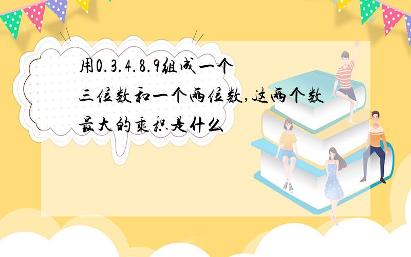 用0.3.4.8.9组成一个三位数和一个两位数,这两个数最大的乘积是什么