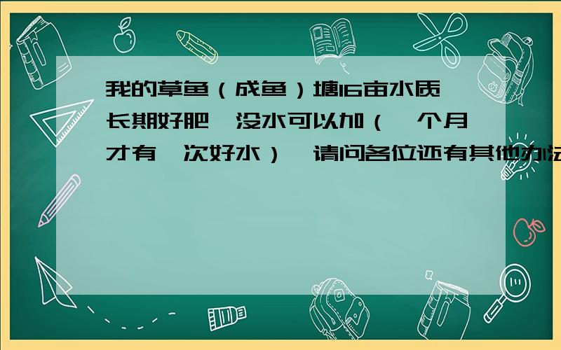 我的草鱼（成鱼）塘16亩水质长期好肥,没水可以加（一个月才有一次好水）,请问各位还有其他办法处理吗?鲢鱼10来条，鳙鱼就有800条（5斤），草鱼3600条（8-10斤一条），24小时增氧