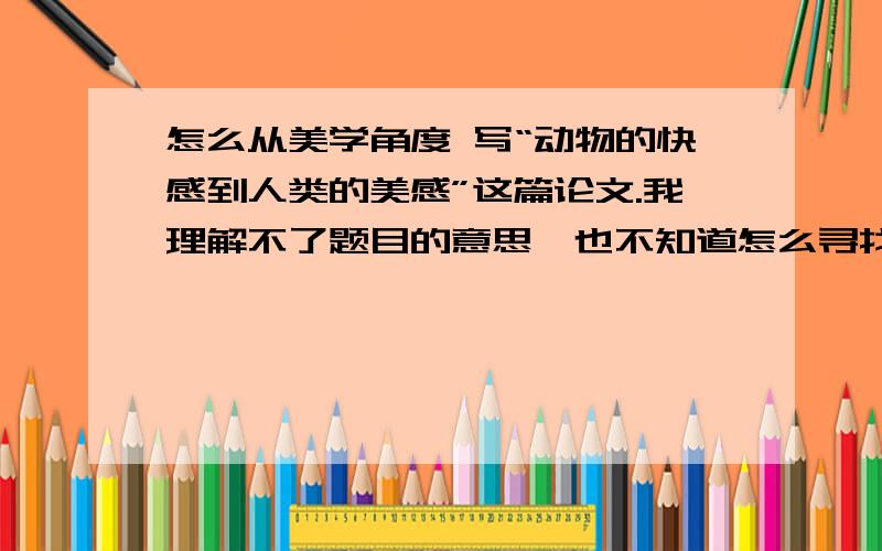 怎么从美学角度 写“动物的快感到人类的美感”这篇论文.我理解不了题目的意思,也不知道怎么寻找这篇论文的论点跟论据、帮我名词解释下“动物快感”跟“人类美感”是什么啊