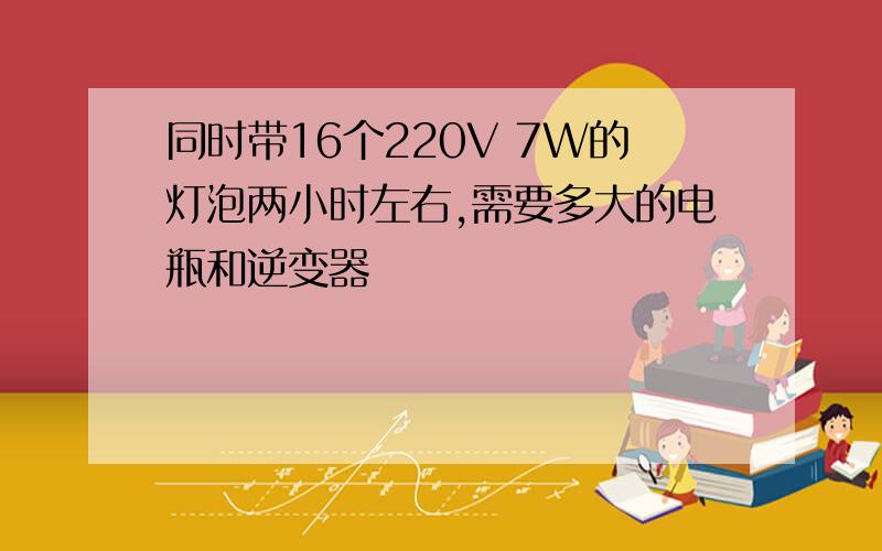 同时带16个220V 7W的灯泡两小时左右,需要多大的电瓶和逆变器