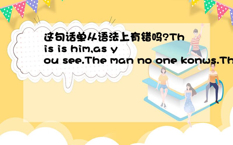 这句话单从语法上有错吗?This is him,as you see.The man no one konws.The person like god.He never tells me what is his real……status.这就是他,如你所想.这谜一样的男人,这神一般的人物,他从不让我,知道他的真实