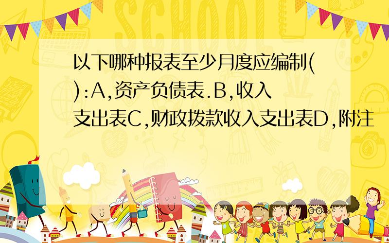 以下哪种报表至少月度应编制():A,资产负债表.B,收入支出表C,财政拨款收入支出表D,附注