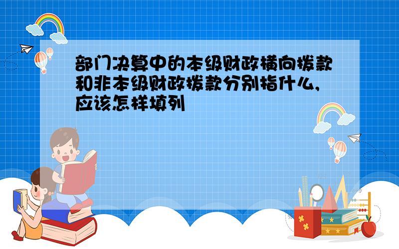 部门决算中的本级财政横向拨款和非本级财政拨款分别指什么,应该怎样填列