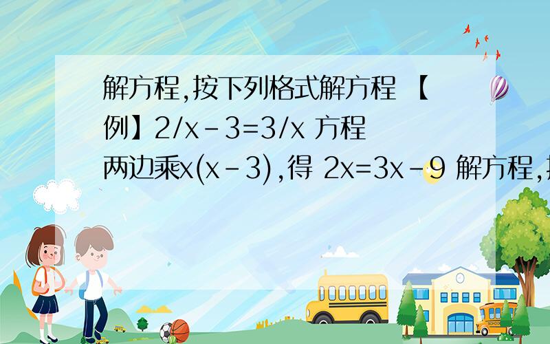 解方程,按下列格式解方程 【例】2/x-3=3/x 方程两边乘x(x-3),得 2x=3x-9 解方程,按下列格式解方程【例】2/x-3=3/x方程两边乘x(x-3),得2x=3x-9解得x=9检验当x=9时, 2x=3x-9≠0因此x=9是原方程的解