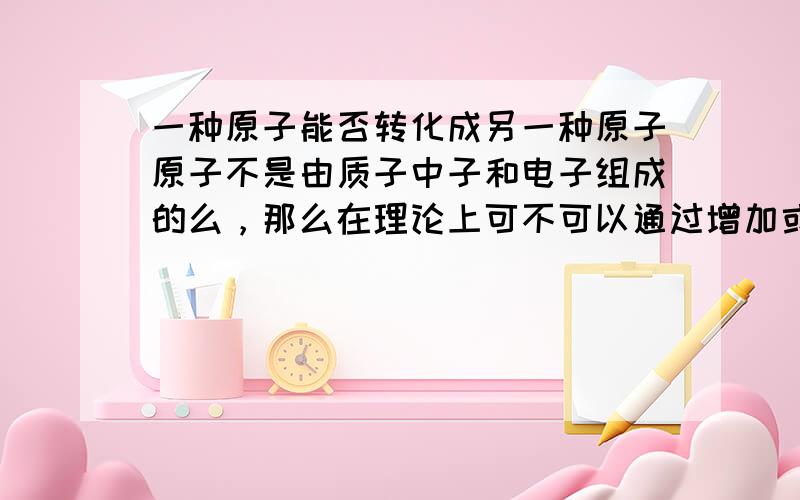 一种原子能否转化成另一种原子原子不是由质子中子和电子组成的么，那么在理论上可不可以通过增加或减少之子原子核电子生成另一种原子呢？