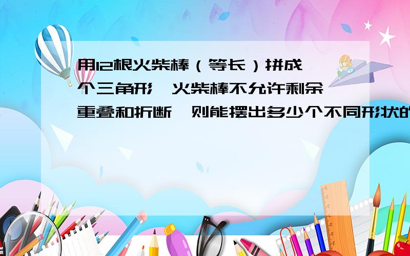 用12根火柴棒（等长）拼成一个三角形,火柴棒不允许剩余,重叠和折断,则能摆出多少个不同形状的三角形?