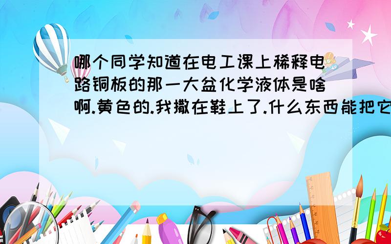 哪个同学知道在电工课上稀释电路铜板的那一大盆化学液体是啥啊.黄色的.我撒在鞋上了.什么东西能把它弄下来啊.好想哭.我的白鞋子啊.回答第一个问题也有分送!