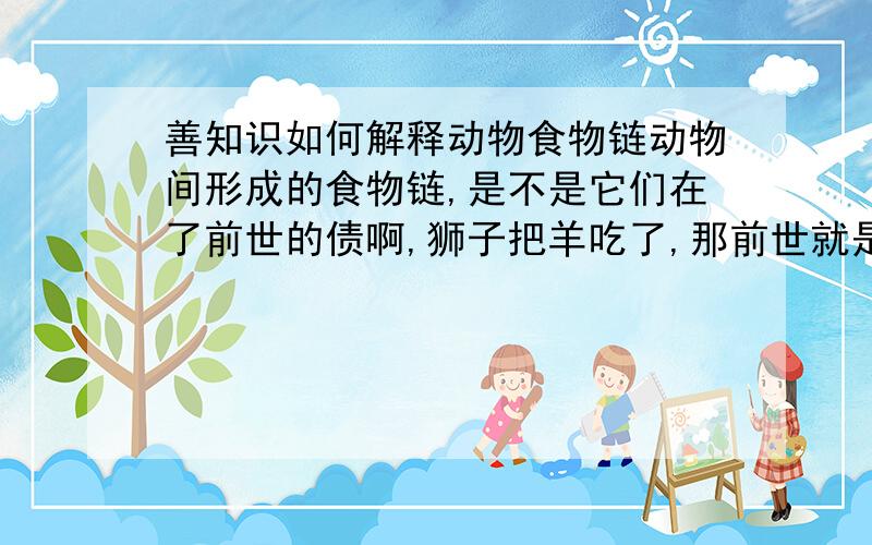 善知识如何解释动物食物链动物间形成的食物链,是不是它们在了前世的债啊,狮子把羊吃了,那前世就是这羊吃了那狮子（且不说前世他们是什么）