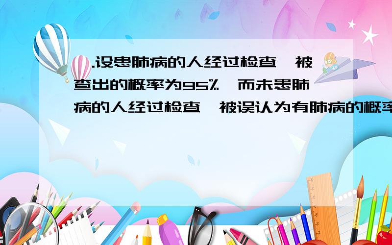 一.设患肺病的人经过检查,被查出的概率为95%,而未患肺病的人经过检查,被误认为有肺病的概率为2%；又设全城居民中患有肺病的概率为0.04%,若从居民中随机抽一人检查,诊断为有肺病,求（1）