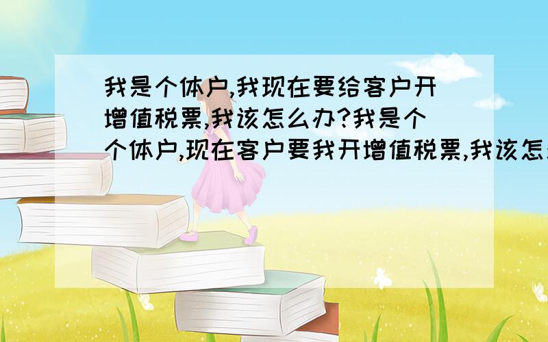 我是个体户,我现在要给客户开增值税票,我该怎么办?我是个个体户,现在客户要我开增值税票,我该怎么去开?