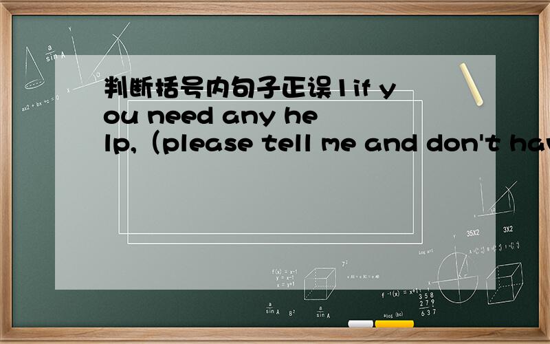 判断括号内句子正误1if you need any help,（please tell me and don't have any hesitate.）（请尽管说,不要有任何犹豫）2on her list of what she wants from a job,（the important position is high salary.）（高新薪占最重要