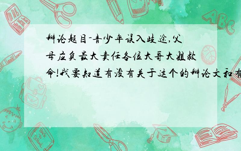 辩论题目-青少年误入歧途,父母应负最大责任各位大哥大姐救命!我要知道有没有关于这个的辩论文和有关问题.因为比赛快到了,所以拜托各位越快越好：）