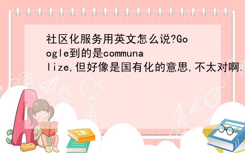 社区化服务用英文怎么说?Google到的是communalize,但好像是国有化的意思,不太对啊.社区化要怎么翻译呢?community还是community-based还是其他?community service是社区里的服务呢，还是以社区为基础的服