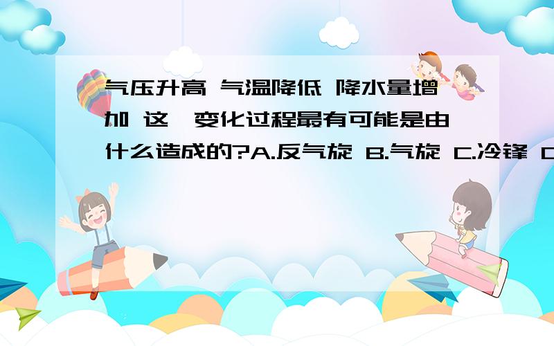 气压升高 气温降低 降水量增加 这一变化过程最有可能是由什么造成的?A.反气旋 B.气旋 C.冷锋 D.暖锋 降水量是 先增加后减小 且时间是在4到6月