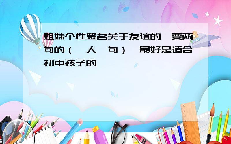 姐妹个性签名关于友谊的、要两句的（一人一句）,最好是适合初中孩子的,