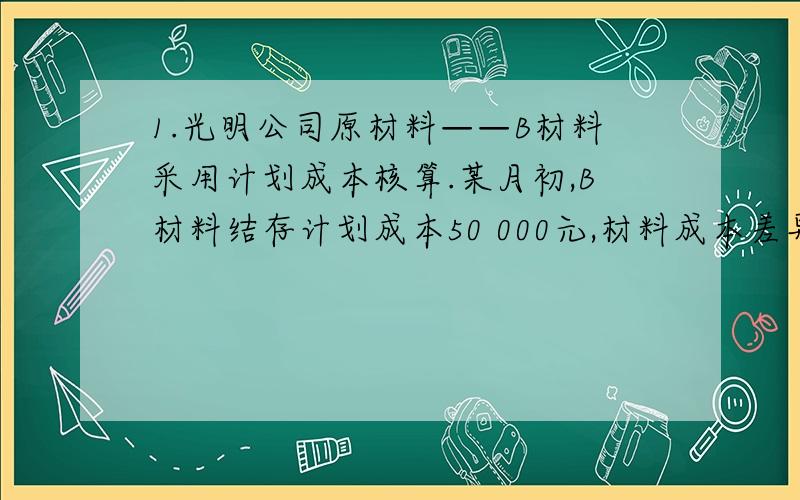 1.光明公司原材料——B材料采用计划成本核算.某月初,B材料结存计划成本50 000元,材料成本差异为节约差3000元.本月购进B材料一批,实际成本247000元,计划成本230000元；本月领用B材料计划成本为