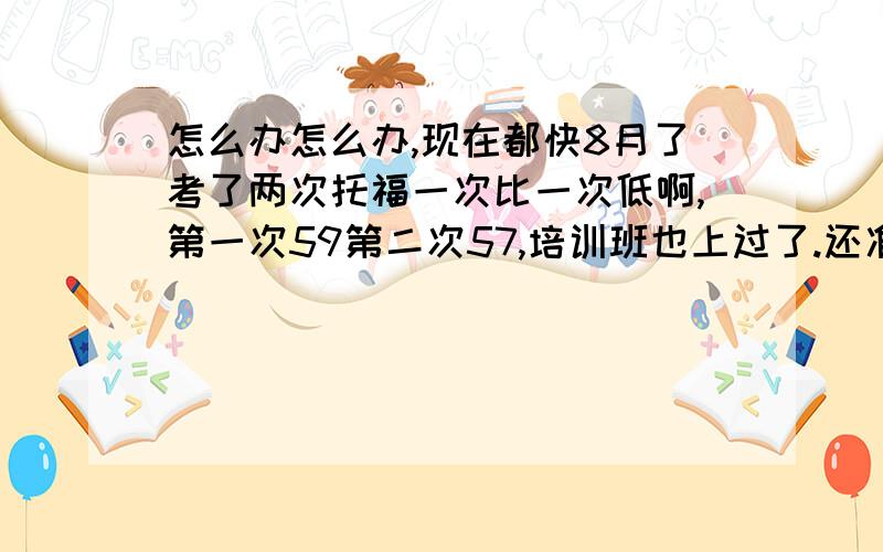 怎么办怎么办,现在都快8月了考了两次托福一次比一次低啊,第一次59第二次57,培训班也上过了.还准备考gre,9月一号就要考了啊,9月7号又是考托福,疯了啊,