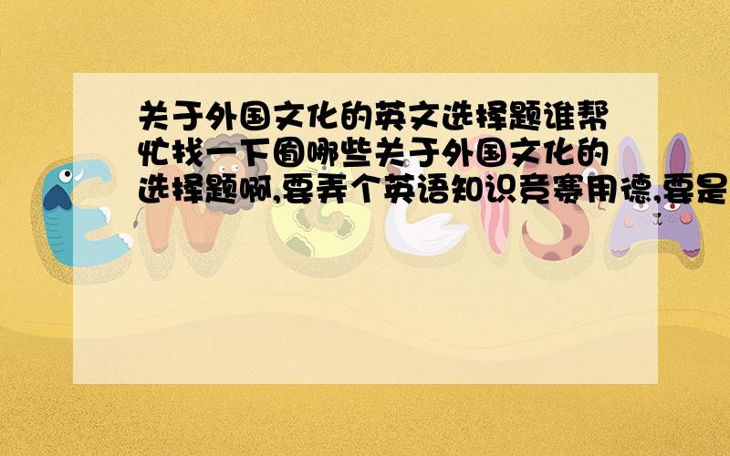 关于外国文化的英文选择题谁帮忙找一下囿哪些关于外国文化的选择题啊,要弄个英语知识竞赛用德,要是英文德,谢谢ㄋ