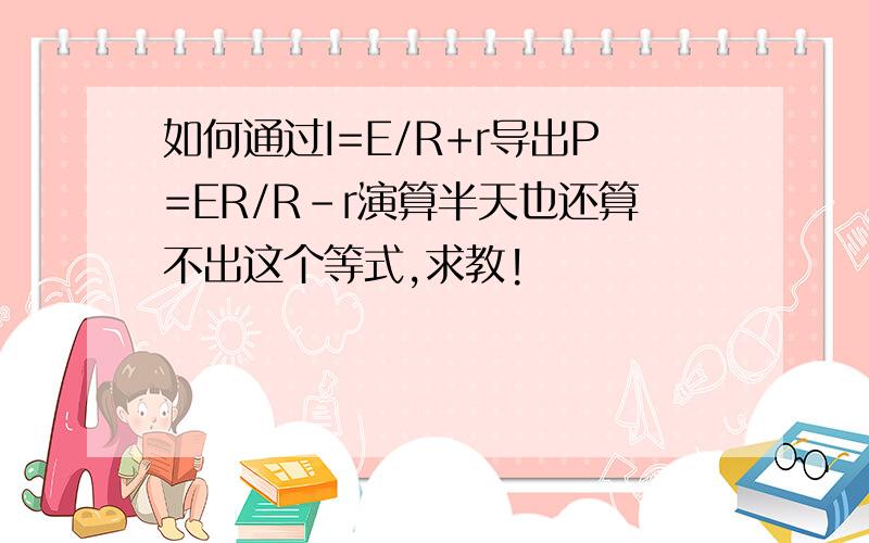 如何通过I=E/R+r导出P=ER/R-r演算半天也还算不出这个等式,求教!