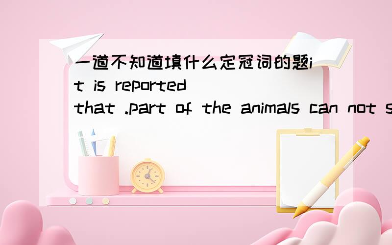 一道不知道填什么定冠词的题it is reported that .part of the animals can not stay alive in water at 1500meters below.sea leveA不填,不填Ba,aCthe,theD不填,the请写出为什么好吗