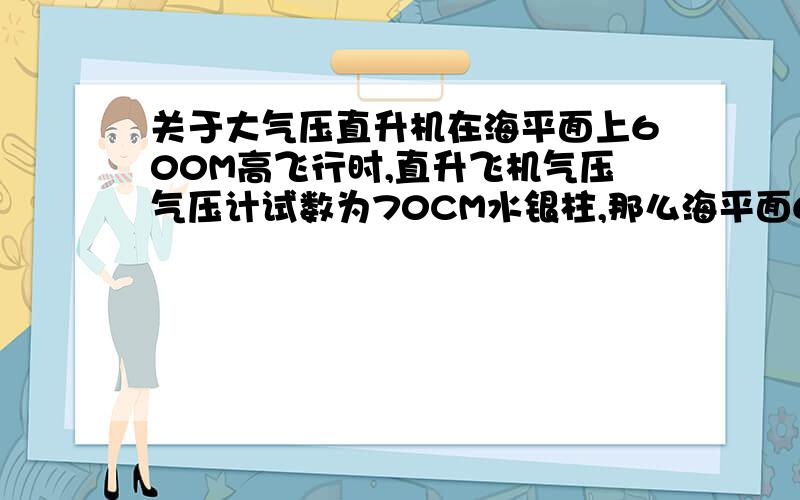 关于大气压直升机在海平面上600M高飞行时,直升飞机气压气压计试数为70CM水银柱,那么海平面600M高处压强为（g取10N/kg