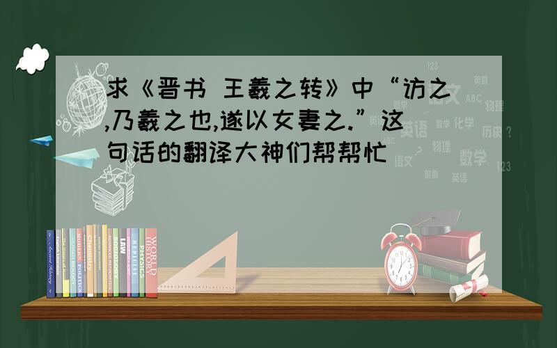 求《晋书 王羲之转》中“访之,乃羲之也,遂以女妻之.”这句话的翻译大神们帮帮忙