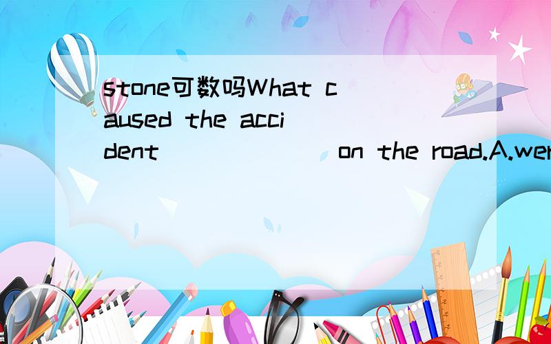 stone可数吗What caused the accident ______ on the road.A.were stonesB.was stoneC.was stonesD.were stone