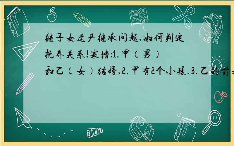 继子女遗产继承问题,如何判定抚养关系!案情：1.甲（男）和乙（女）结婚,2.甲有2个小孩.3.乙的前夫去世,乙有5个小孩,老大已成年.同时当时国家政策为死亡员工的单位抚养其子女长大.所以乙