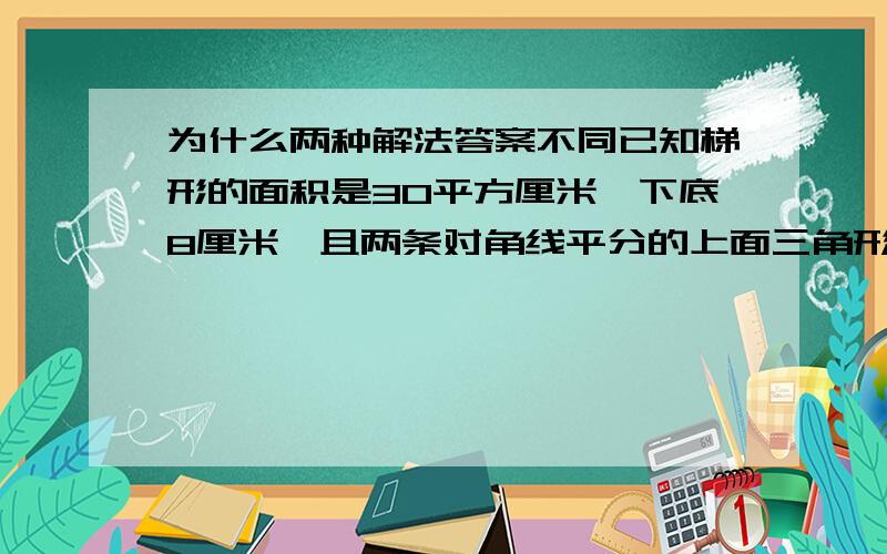 为什么两种解法答案不同已知梯形的面积是30平方厘米,下底8厘米,且两条对角线平分的上面三角形的面积是3平方厘米,求下面的三角形的面积?还有高是5厘米，不好意思，图不能上传