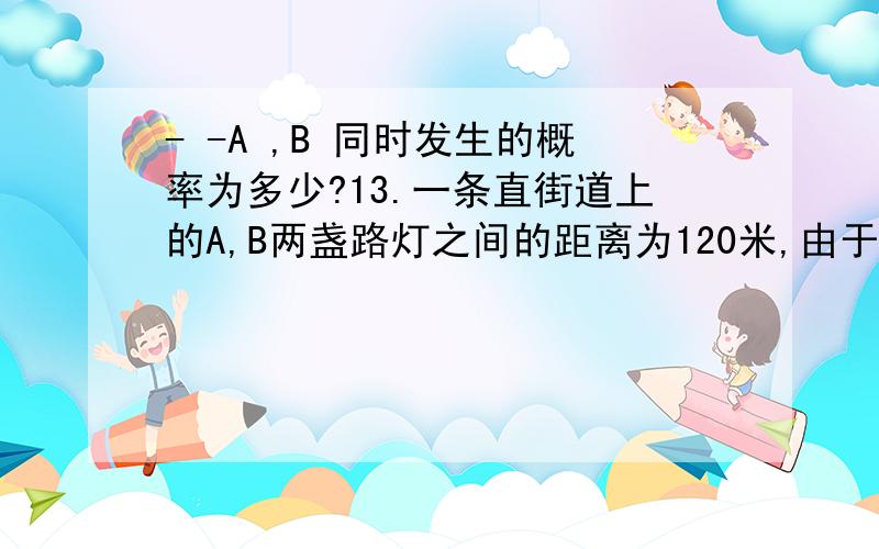 - -A ,B 同时发生的概率为多少?13.一条直街道上的A,B两盏路灯之间的距离为120米,由于光线较暗,想在中间再随意安装两盏路灯C,D,路灯次序为A,C,D,B,求A与C,B与D之间的距离都不小于40米的概率.