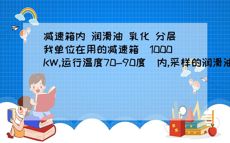 减速箱内 润滑油 乳化 分层我单位在用的减速箱（1000KW,运行温度70-90度）内,采样的润滑油有乳化现象,请问：乳化的润滑油,静止若干时间后,会出现分层现象吗?