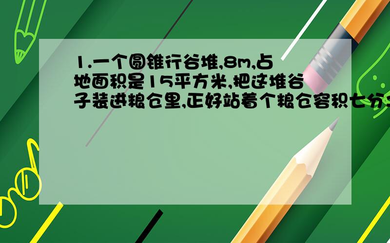 1.一个圆锥行谷堆,8m,占地面积是15平方米,把这堆谷子装进粮仓里,正好站着个粮仓容积七分之二,求这个粮仓的容积.2.一个圆锥行黄沙堆,底面周长是25.12m,5m,1立方米黄沙重1.5吨.这对黄沙重多少