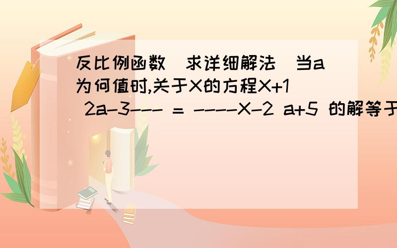 反比例函数（求详细解法）当a为何值时,关于X的方程X+1 2a-3--- = ----X-2 a+5 的解等于零?