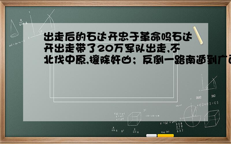 出走后的石达开忠于革命吗石达开出走带了20万军队出走,不北伐中原,攘除奸凶；反倒一路南遁到广西老家,导致67位将领率10余万人离他而去,万里回朝；石达开仍不思悔改,想像张献忠那样自