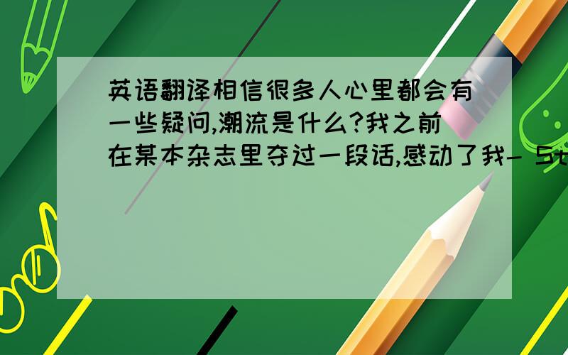 英语翻译相信很多人心里都会有一些疑问,潮流是什么?我之前在某本杂志里夺过一段话,感动了我- Style is not just clothes you wear it'also what you accomplish,what you create,and how you play the game.潮流不一定