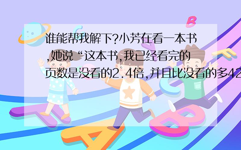 谁能帮我解下?小芳在看一本书,她说“这本书,我已经看完的页数是没看的2.4倍,并且比没看的多42页,可知这本书一共有多少页?