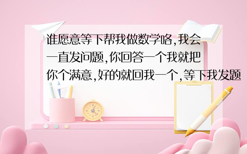 谁愿意等下帮我做数学咯,我会一直发问题,你回答一个我就把你个满意,好的就回我一个,等下我发题